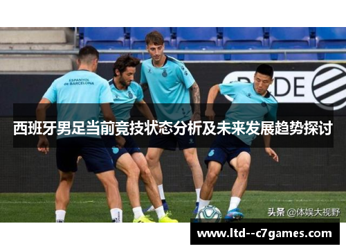 西班牙男足当前竞技状态分析及未来发展趋势探讨 西班牙男足当前竞技状态分析及未来发展趋势探讨
