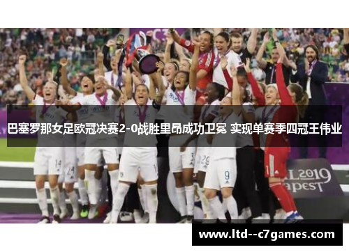 巴塞罗那女足欧冠决赛2-0战胜里昂成功卫冕 实现单赛季四冠王伟业