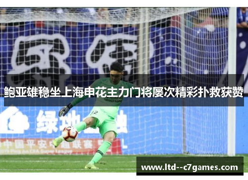 鲍亚雄稳坐上海申花主力门将屡次精彩扑救获赞